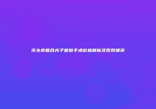 萍乡市复合光子嫩肤手术价格解析及医院推荐