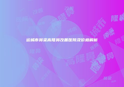 运城市鼻梁高隆鼻改善医院及价格解析