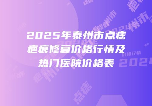 2025年泰州市点痣疤痕修复价格行情及热门医院价格表
