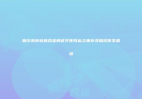 哈尔滨市钴铬合金烤瓷牙医院私立推荐及知名医生盘点