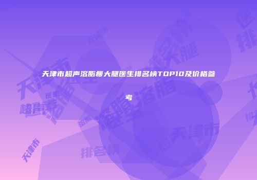 天津市超声溶脂瘦大腿医生排名榜TOP10及价格参考