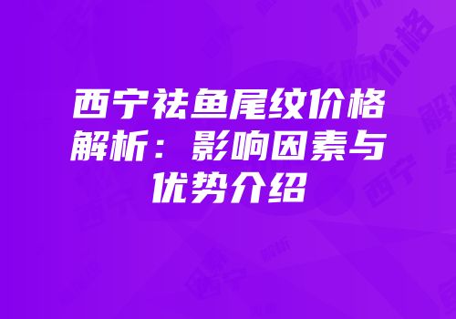 西宁祛鱼尾纹价格解析：影响因素与优势介绍