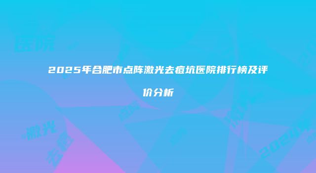 2025年合肥市点阵激光去痘坑医院排行榜及评价分析