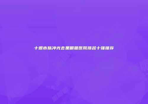 十堰市脉冲光去黑眼圈医院排名十强推荐