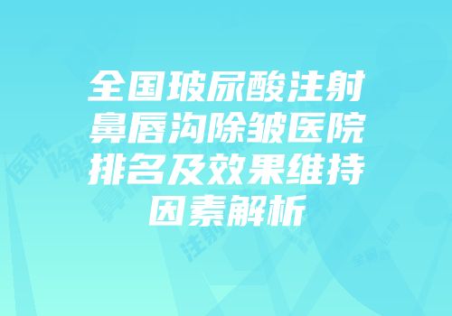 全国玻尿酸注射鼻唇沟除皱医院排名及效果维持因素解析