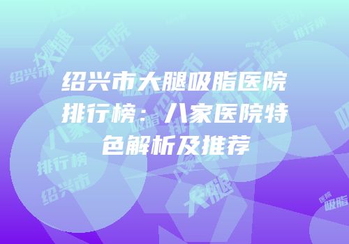绍兴市大腿吸脂医院排行榜：八家医院特色解析及推荐
