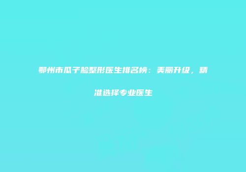 鄂州市瓜子脸整形医生排名榜：美丽升级，精准选择专业医生