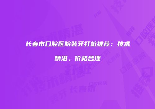 长春市口腔医院装牙打桩推荐：技术精湛、价格合理