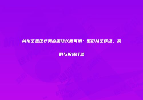 杭州艺星医疗美容副院长滕可颖：整形技艺精湛，案例与价格详述