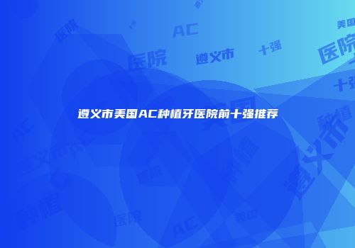遵义市美国AC种植牙医院前十强推荐