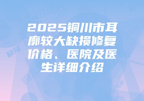 2025铜川市耳廓较大缺损修复价格、医院及医生详细介绍