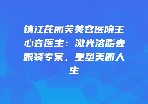 镇江芘丽芙美容医院王心音医生：激光溶脂去眼袋专家，重塑美丽人生