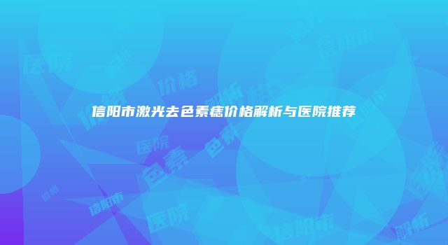 信阳市激光去色素痣价格解析与医院推荐