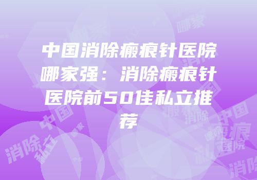 中国消除瘢痕针医院哪家强：消除瘢痕针医院前50佳私立推荐
