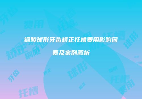 铜陵球形牙齿矫正托槽费用影响因素及案例解析