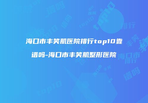 海口市丰笑肌医院排行top10靠谱吗-海口市丰笑肌整形医院