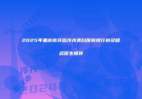 2025年重庆市牙齿冷光美白医院排行榜及知名医生推荐