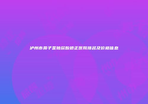 泸州市鼻子歪玻尿酸矫正医院排名及价格信息