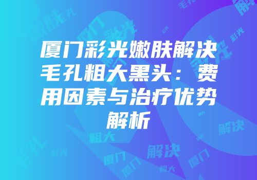 厦门彩光嫩肤解决毛孔粗大黑头：费用因素与治疗优势解析