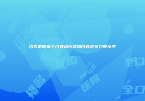 绍兴市烤瓷全口牙齿医院排名及推荐口腔医生
