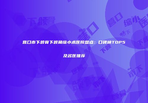 营口市下颌骨下颌角缩小术医院盘点：口碑榜TOP5及名医推荐