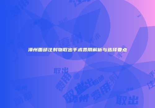 漳州面部注射物取出手术费用解析与选择要点