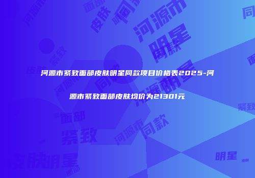 河源市紧致面部皮肤明星同款项目价格表2025-河源市紧致面部皮肤均价为21301元