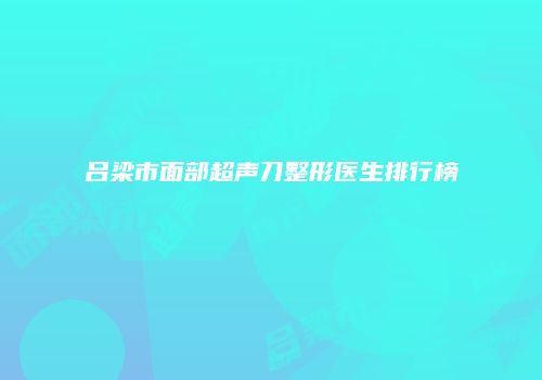 吕梁市面部超声刀整形医生排行榜