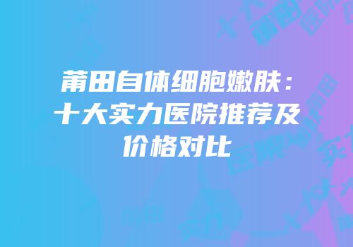 莆田自体细胞嫩肤：十大实力医院推荐及价格对比