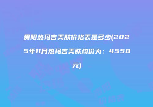 贵阳热玛吉美肤价格表是多少(2025年11月热玛吉美肤均价为：4558元)