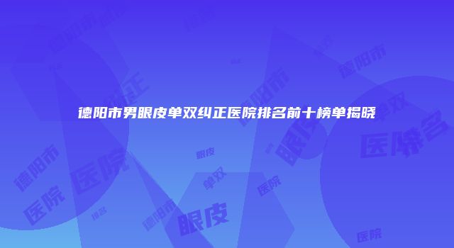 德阳市男眼皮单双纠正医院排名前十榜单揭晓