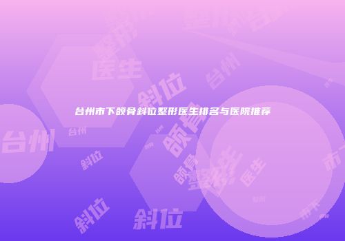 台州市下颌骨斜位整形医生排名与医院推荐