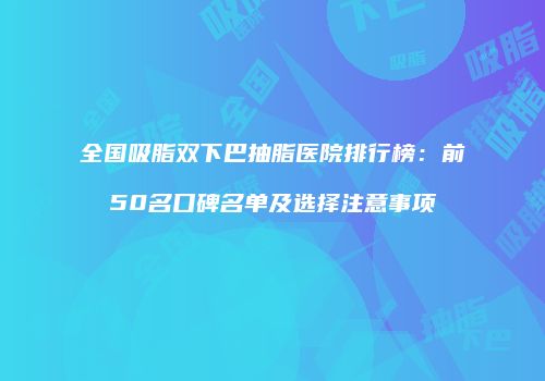 全国吸脂双下巴抽脂医院排行榜：前50名口碑名单及选择注意事项