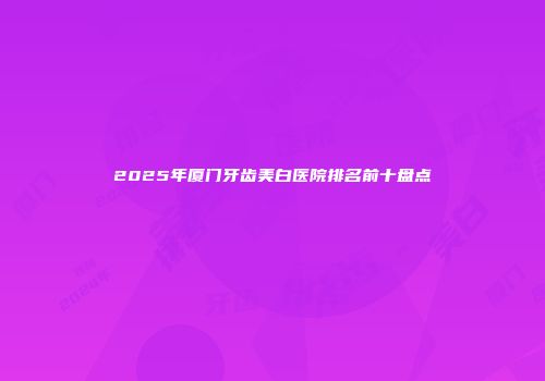 2025年厦门牙齿美白医院排名前十盘点