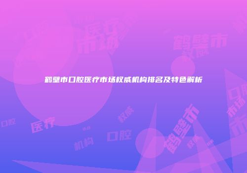 鹤壁市口腔医疗市场权威机构排名及特色解析