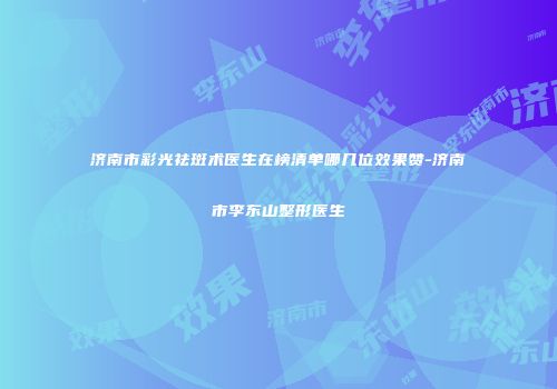 济南市彩光祛斑术医生在榜清单哪几位效果赞-济南市李东山整形医生