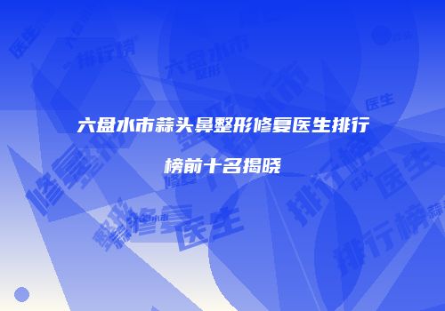 六盘水市蒜头鼻整形修复医生排行榜前十名揭晓