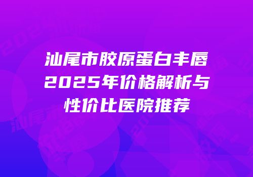 汕尾市胶原蛋白丰唇2025年价格解析与性价比医院推荐