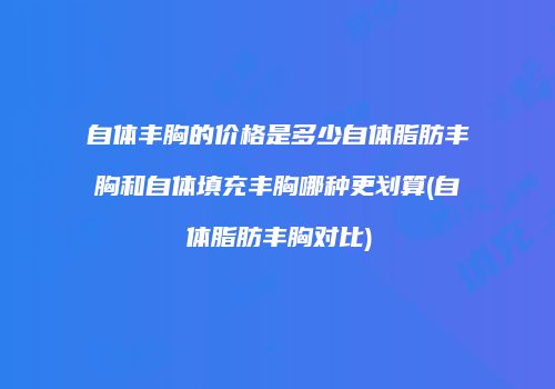 自体丰胸的价格是多少自体脂肪丰胸和自体填充丰胸哪种更划算(自体脂肪丰胸对比)