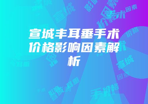 宣城丰耳垂手术价格影响因素解析