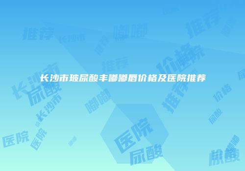 长沙市玻尿酸丰嘟嘟唇价格及医院推荐