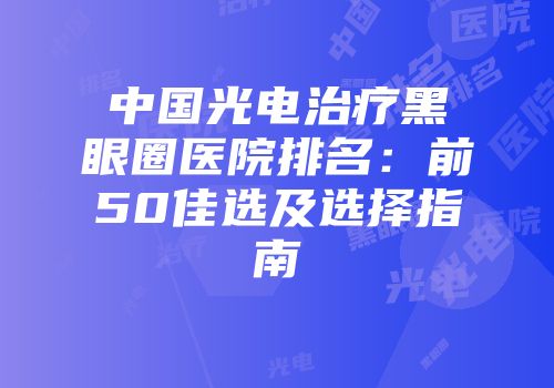 中国光电治疗黑眼圈医院排名：前50佳选及选择指南
