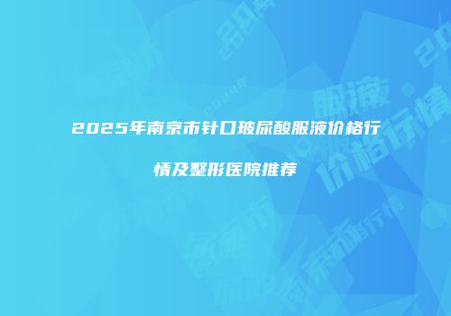 2025年南京市针口玻尿酸服液价格行情及整形医院推荐