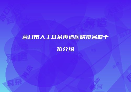 营口市人工耳朵再造医院排名前十位介绍