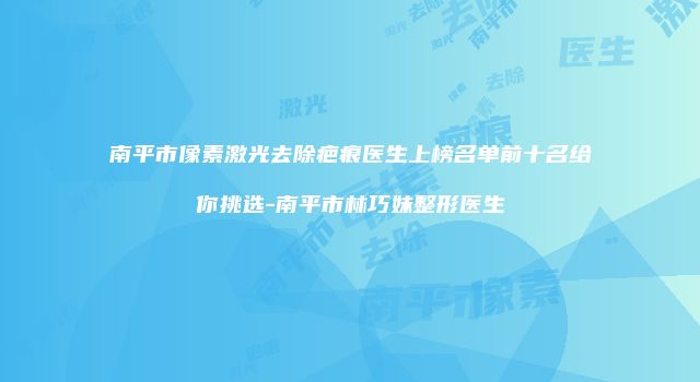 南平市像素激光去除疤痕医生上榜名单前十名给你挑选-南平市林巧妹整形医生