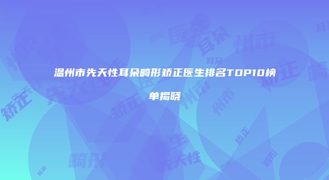 温州市先天性耳朵畸形矫正医生排名TOP10榜单揭晓