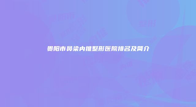 贵阳市鼻梁内推整形医院排名及简介
