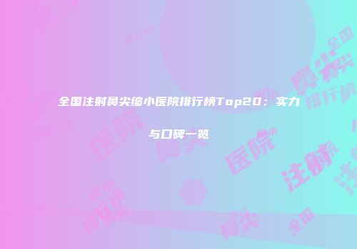 全国注射鼻尖缩小医院排行榜Top20：实力与口碑一览