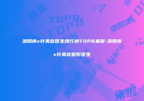 洛阳市v针美容医生排行榜TOP8来啦-洛阳市v针美容整形医生