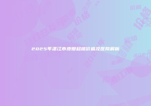 2025年湛江市皮瓣移植价格及医院解析